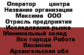 Оператор Call-центра › Название организации ­ Максима, ООО › Отрасль предприятия ­ Исследования рынка › Минимальный оклад ­ 14 000 - Все города Работа » Вакансии   . Архангельская обл.,Северодвинск г.